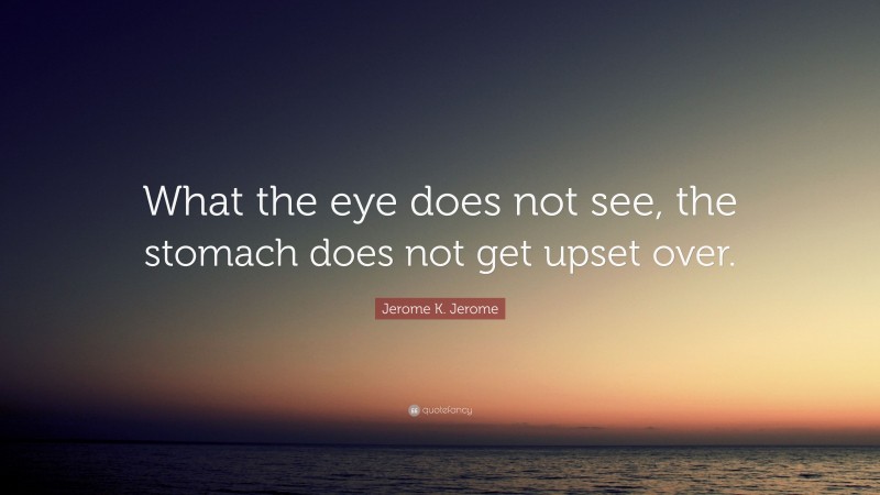Jerome K. Jerome Quote: “What the eye does not see, the stomach does not get upset over.”