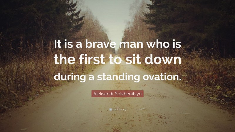 Aleksandr Solzhenitsyn Quote: “It is a brave man who is the first to sit down during a standing ovation.”