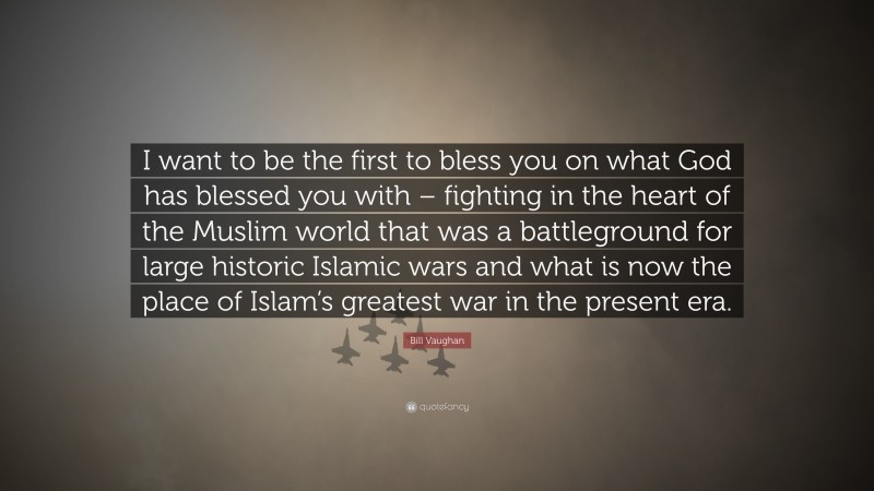 Bill Vaughan Quote: “I want to be the first to bless you on what God has blessed you with – fighting in the heart of the Muslim world that was a battleground for large historic Islamic wars and what is now the place of Islam’s greatest war in the present era.”