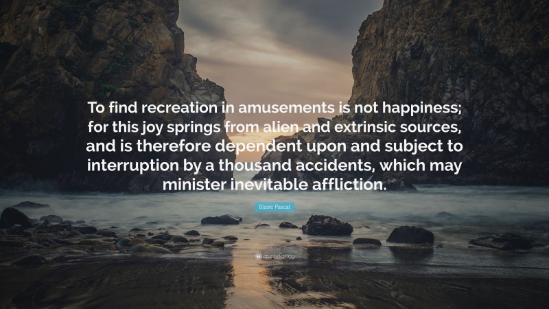 Blaise Pascal Quote: “To find recreation in amusements is not happiness; for this joy springs from alien and extrinsic sources, and is therefore dependent upon and subject to interruption by a thousand accidents, which may minister inevitable affliction.”