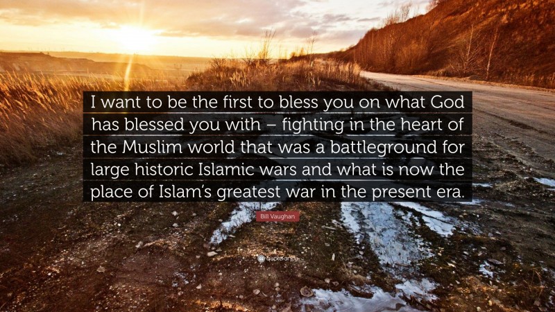 Bill Vaughan Quote: “I want to be the first to bless you on what God has blessed you with – fighting in the heart of the Muslim world that was a battleground for large historic Islamic wars and what is now the place of Islam’s greatest war in the present era.”