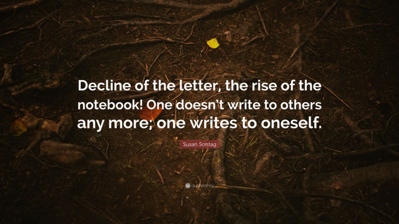 Susan Sontag Quote: “Decline of the letter, the rise of the notebook! One doesn’t write to others any more; one writes to oneself.”