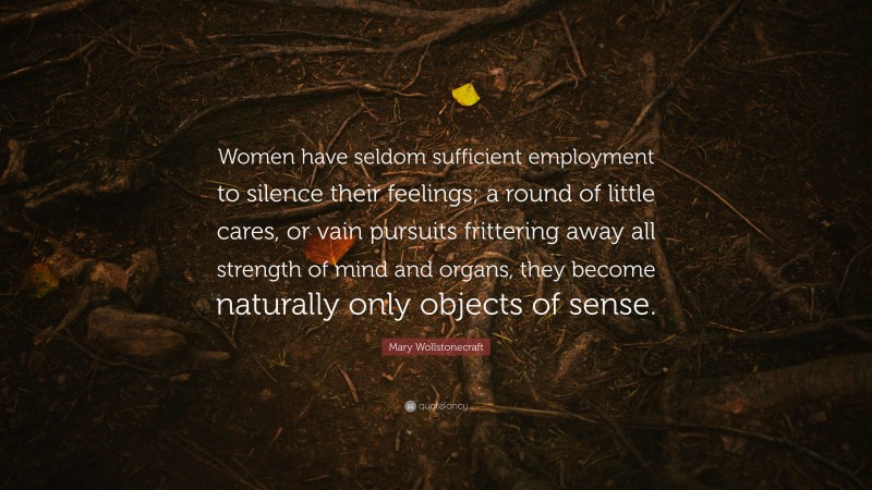 Mary Wollstonecraft Quote: “Women have seldom sufficient employment to silence their feelings; a round of little cares, or vain pursuits frittering away all strength of mind and organs, they become naturally only objects of sense.”