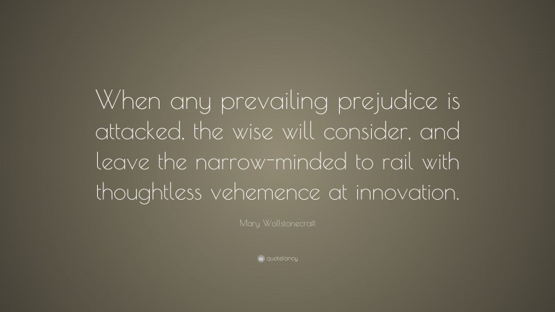 Mary Wollstonecraft Quote: “When any prevailing prejudice is attacked, the wise will consider, and leave the narrow-minded to rail with thoughtless vehemence at innovation.”