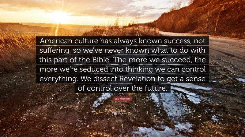 Bill Vaughan Quote: “American culture has always known success, not suffering, so we’ve never known what to do with this part of the Bible. The more we succeed, the more we’re seduced into thinking we can control everything. We dissect Revelation to get a sense of control over the future.”