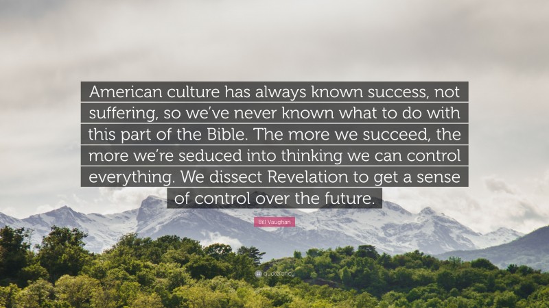 Bill Vaughan Quote: “American culture has always known success, not suffering, so we’ve never known what to do with this part of the Bible. The more we succeed, the more we’re seduced into thinking we can control everything. We dissect Revelation to get a sense of control over the future.”