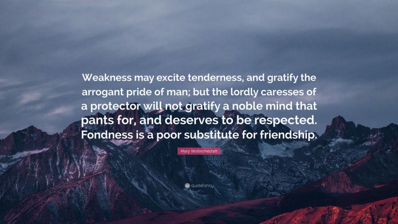 Mary Wollstonecraft Quote: “Weakness may excite tenderness, and gratify the arrogant pride of man; but the lordly caresses of a protector will not gratify a noble mind that pants for, and deserves to be respected. Fondness is a poor substitute for friendship.”
