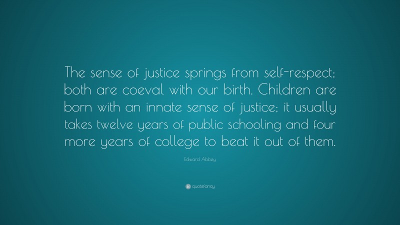 Edward Abbey Quote: “The sense of justice springs from self-respect; both are coeval with our birth. Children are born with an innate sense of justice; it usually takes twelve years of public schooling and four more years of college to beat it out of them.”