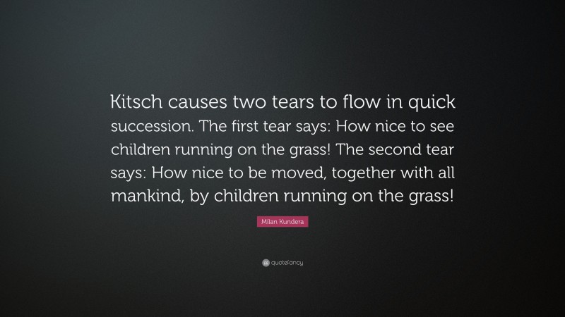 Milan Kundera Quote: “Kitsch causes two tears to flow in quick succession. The first tear says: How nice to see children running on the grass! The second tear says: How nice to be moved, together with all mankind, by children running on the grass!”