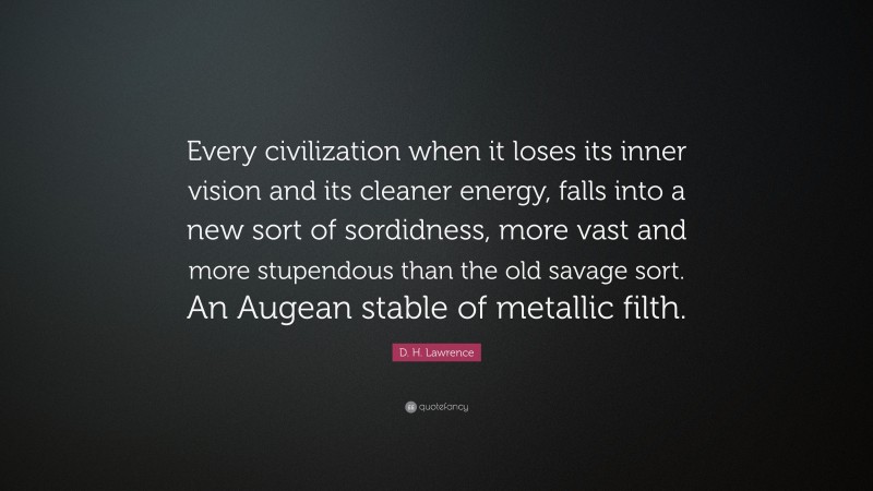 D. H. Lawrence Quote: “Every civilization when it loses its inner vision and its cleaner energy, falls into a new sort of sordidness, more vast and more stupendous than the old savage sort. An Augean stable of metallic filth.”