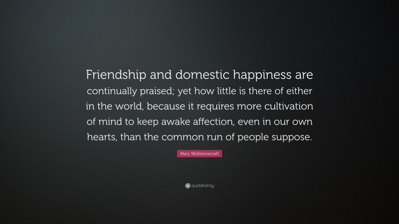 Mary Wollstonecraft Quote: “Friendship and domestic happiness are continually praised; yet how little is there of either in the world, because it requires more cultivation of mind to keep awake affection, even in our own hearts, than the common run of people suppose.”
