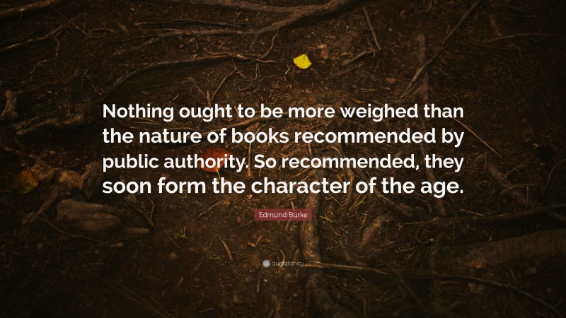 Edmund Burke Quote: “Nothing ought to be more weighed than the nature of books recommended by public authority. So recommended, they soon form the character of the age.”