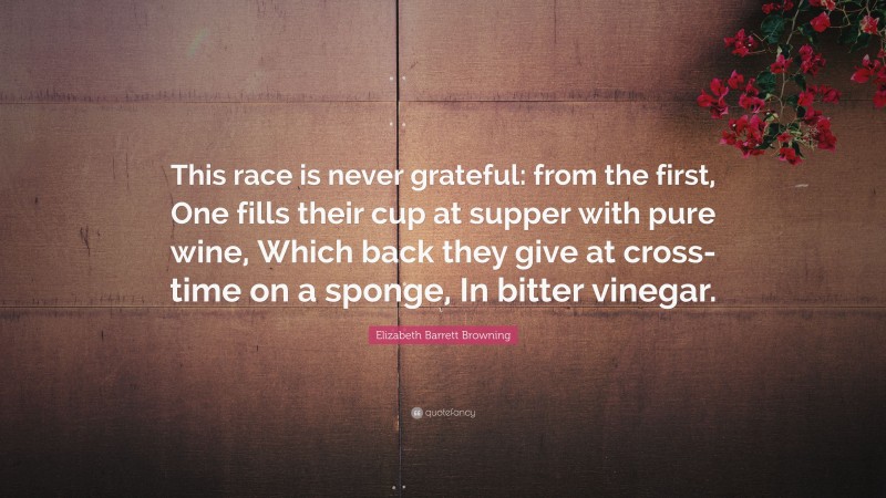 Elizabeth Barrett Browning Quote: “This race is never grateful: from the first, One fills their cup at supper with pure wine, Which back they give at cross-time on a sponge, In bitter vinegar.”