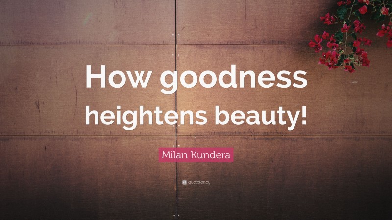 Milan Kundera Quote: “How goodness heightens beauty!”