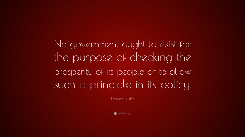 Edmund Burke Quote: “No government ought to exist for the purpose of checking the prosperity of its people or to allow such a principle in its policy.”