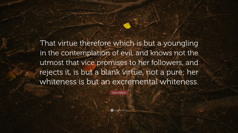 John Milton Quote: “That virtue therefore which is but a youngling in the contemplation of evil, and knows not the utmost that vice promises to her followers, and rejects it, is but a blank virtue, not a pure; her whiteness is but an excremental whiteness.”