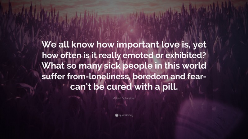 Albert Schweitzer Quote: “We all know how important love is, yet how often is it really emoted or exhibited? What so many sick people in this world suffer from-loneliness, boredom and fear-can’t be cured with a pill.”