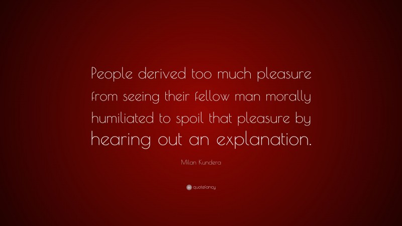 Milan Kundera Quote: “People derived too much pleasure from seeing their fellow man morally humiliated to spoil that pleasure by hearing out an explanation.”