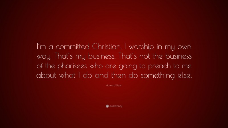 Howard Dean Quote: “I’m a committed Christian. I worship in my own way. That’s my business. That’s not the business of the pharisees who are going to preach to me about what I do and then do something else.”
