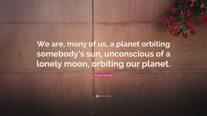 Robert Breault Quote: “We are, many of us, a planet orbiting somebody’s sun, unconscious of a lonely moon, orbiting our planet.”