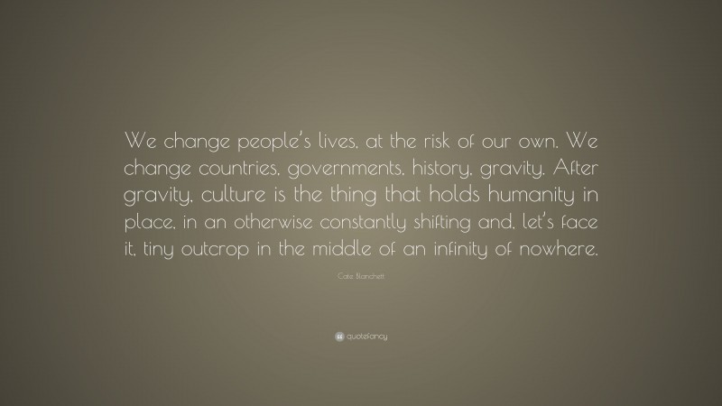 Cate Blanchett Quote: “We change people’s lives, at the risk of our own. We change countries, governments, history, gravity. After gravity, culture is the thing that holds humanity in place, in an otherwise constantly shifting and, let’s face it, tiny outcrop in the middle of an infinity of nowhere.”