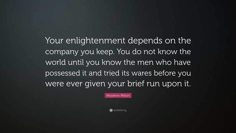 Woodrow Wilson Quote: “Your enlightenment depends on the company you keep. You do not know the world until you know the men who have possessed it and tried its wares before you were ever given your brief run upon it.”