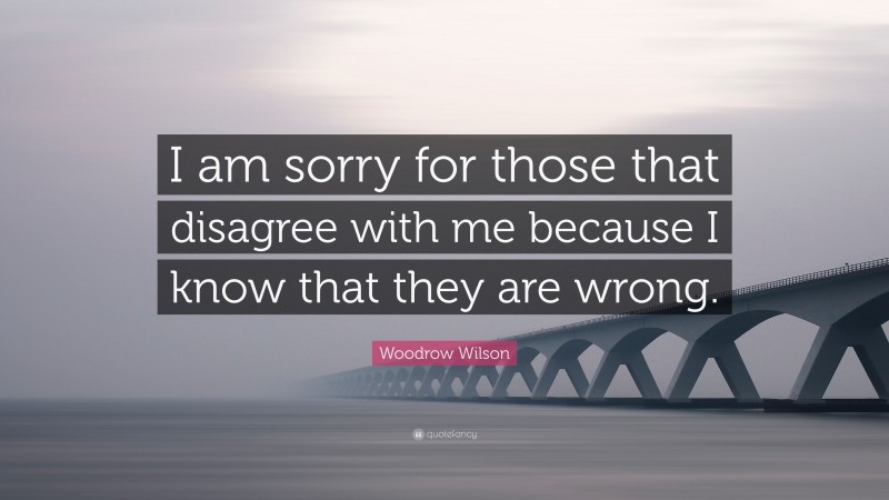 Woodrow Wilson Quote: “I am sorry for those that disagree with me because I know that they are wrong.”