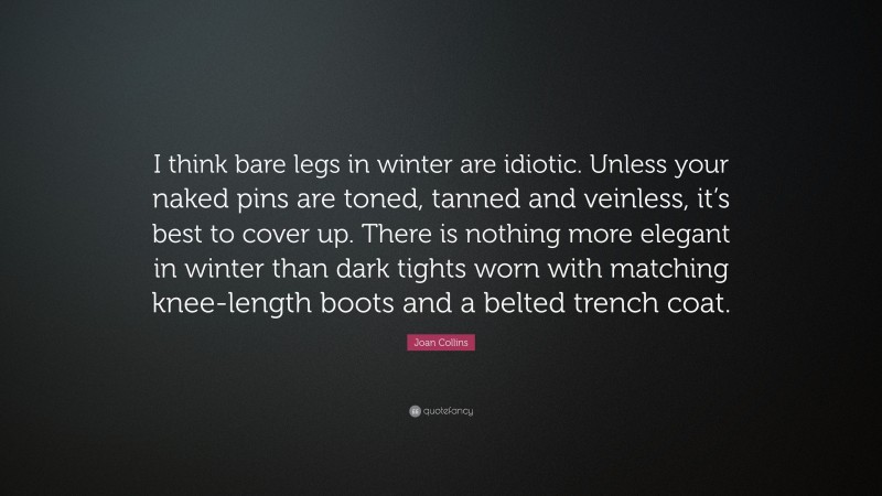 Joan Collins Quote: “I think bare legs in winter are idiotic. Unless your naked pins are toned, tanned and veinless, it’s best to cover up. There is nothing more elegant in winter than dark tights worn with matching knee-length boots and a belted trench coat.”