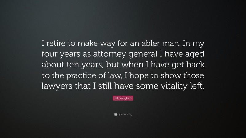 Bill Vaughan Quote: “I retire to make way for an abler man. In my four years as attorney general I have aged about ten years, but when I have get back to the practice of law, I hope to show those lawyers that I still have some vitality left.”