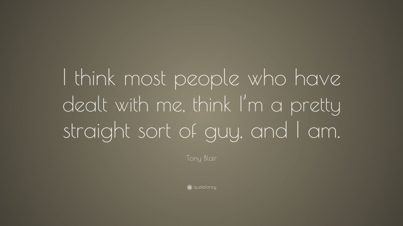 Tony Blair Quote: “I think most people who have dealt with me, think I’m a pretty straight sort of guy, and I am.”