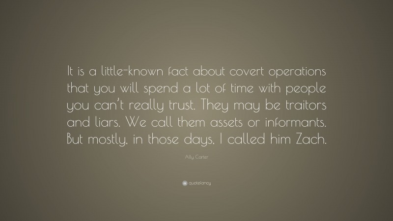 Ally Carter Quote: “It is a little-known fact about covert operations that you will spend a lot of time with people you can’t really trust. They may be traitors and liars. We call them assets or informants. But mostly, in those days, I called him Zach.”