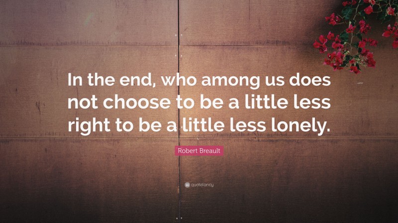 Robert Breault Quote: “In the end, who among us does not choose to be a little less right to be a little less lonely.”