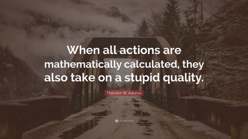 Theodor W. Adorno Quote: “When all actions are mathematically calculated, they also take on a stupid quality.”