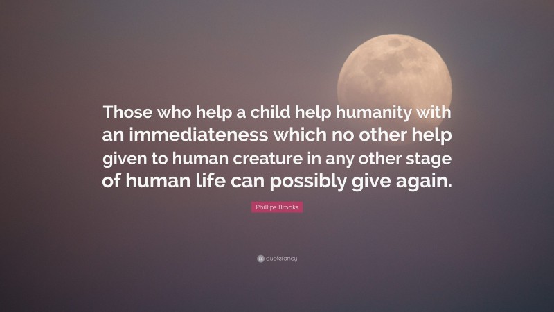 Phillips Brooks Quote: “Those who help a child help humanity with an immediateness which no other help given to human creature in any other stage of human life can possibly give again.”
