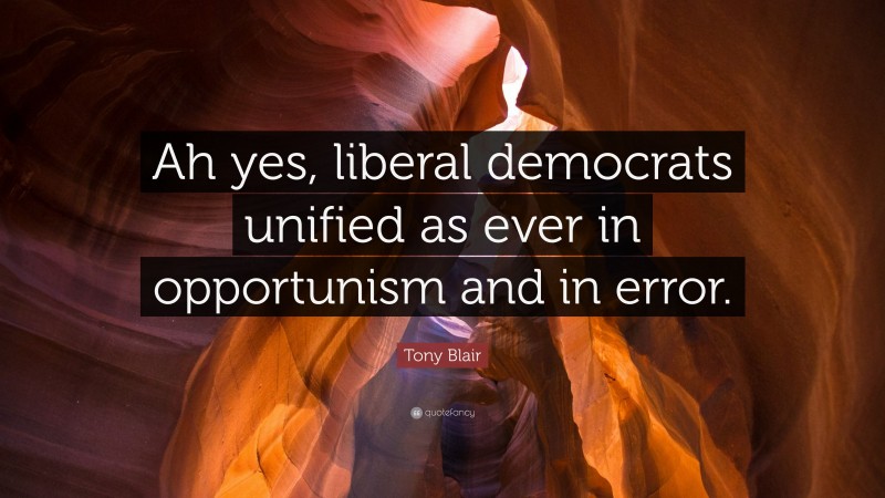 Tony Blair Quote: “Ah yes, liberal democrats unified as ever in opportunism and in error.”