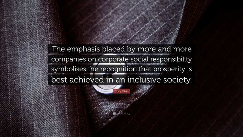 Tony Blair Quote: “The emphasis placed by more and more companies on corporate social responsibility symbolises the recognition that prosperity is best achieved in an inclusive society.”