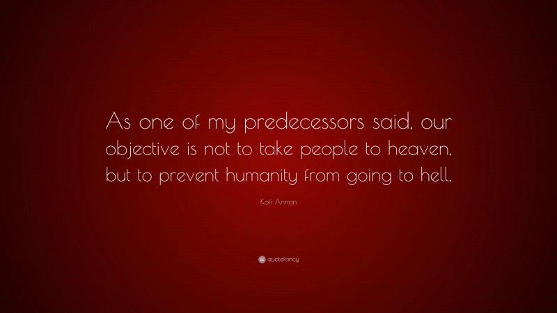 Kofi Annan Quote: “As one of my predecessors said, our objective is not to take people to heaven, but to prevent humanity from going to hell.”