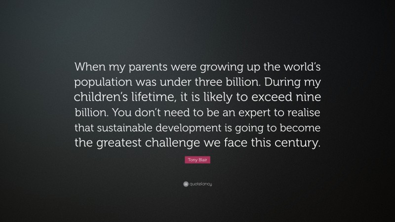 Tony Blair Quote: “When my parents were growing up the world’s population was under three billion. During my children’s lifetime, it is likely to exceed nine billion. You don’t need to be an expert to realise that sustainable development is going to become the greatest challenge we face this century.”
