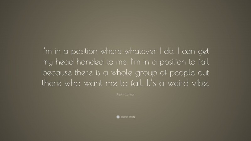 Kevin Costner Quote: “I’m in a position where whatever I do, I can get my head handed to me. I’m in a position to fail because there is a whole group of people out there who want me to fail. It’s a weird vibe.”