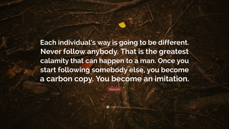 Rajneesh Quote: “Each individual’s way is going to be different. Never follow anybody. That is the greatest calamity that can happen to a man. Once you start following somebody else, you become a carbon copy. You become an imitation.”