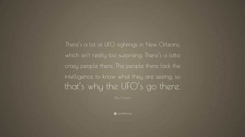 Billy Corgan Quote: “There’s a lot of UFO sightings in New Orleans, which isn’t really too surprising. There’s a lotta crazy people there. The people there lack the intelligence to know what they are seeing, so that’s why the UFO’s go there.”