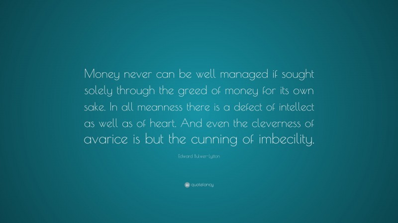 Edward Bulwer-Lytton Quote: “Money never can be well managed if sought solely through the greed of money for its own sake. In all meanness there is a defect of intellect as well as of heart. And even the cleverness of avarice is but the cunning of imbecility.”
