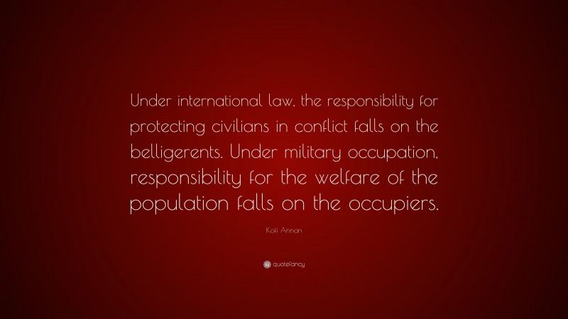 Kofi Annan Quote: “Under international law, the responsibility for protecting civilians in conflict falls on the belligerents. Under military occupation, responsibility for the welfare of the population falls on the occupiers.”