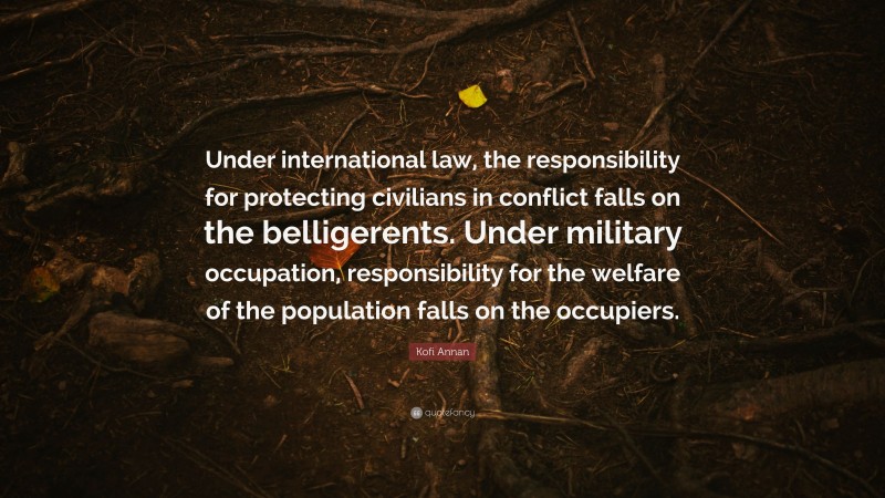 Kofi Annan Quote: “Under international law, the responsibility for protecting civilians in conflict falls on the belligerents. Under military occupation, responsibility for the welfare of the population falls on the occupiers.”