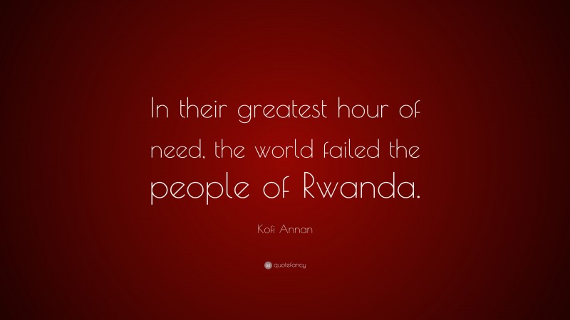 Kofi Annan Quote: “In their greatest hour of need, the world failed the people of Rwanda.”