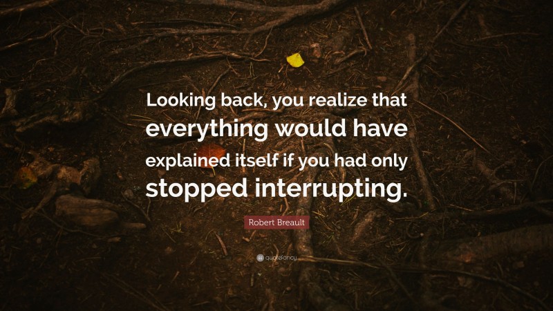 Robert Breault Quote: “Looking back, you realize that everything would have explained itself if you had only stopped interrupting.”
