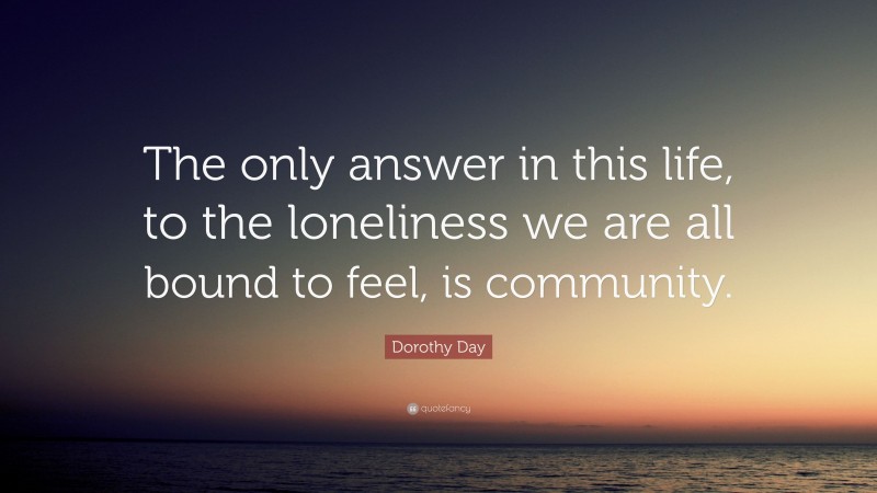 Dorothy Day Quote: “The only answer in this life, to the loneliness we are all bound to feel, is community.”