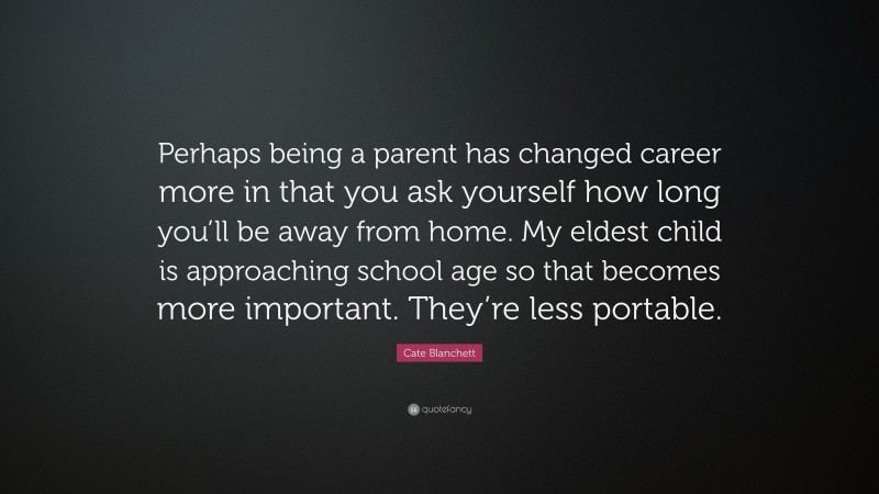 Cate Blanchett Quote: “Perhaps being a parent has changed career more in that you ask yourself how long you’ll be away from home. My eldest child is approaching school age so that becomes more important. They’re less portable.”