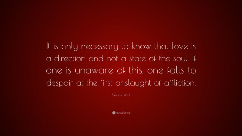 Simone Weil Quote: “It is only necessary to know that love is a direction and not a state of the soul. If one is unaware of this, one falls to despair at the first onslaught of affliction.”