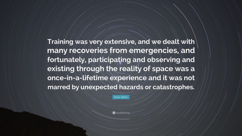 Buzz Aldrin Quote: “Training was very extensive, and we dealt with many recoveries from emergencies, and fortunately, participating and observing and existing through the reality of space was a once-in-a-lifetime experience and it was not marred by unexpected hazards or catastrophes.”